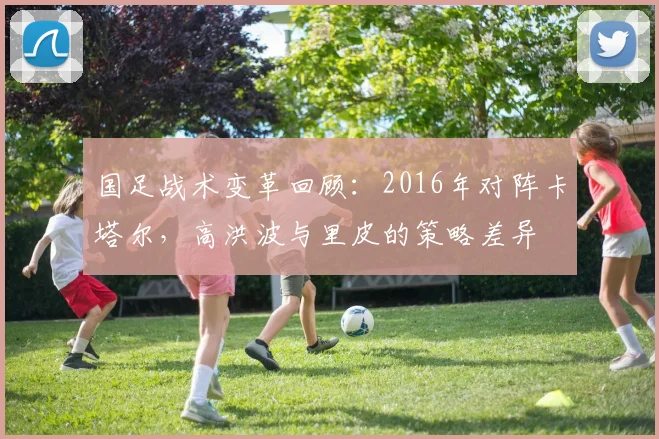 国足战术变革回顾：2016年对阵卡塔尔，高洪波与里皮的策略差异