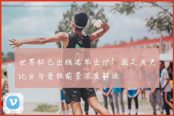 世界杯已出线名单出炉！国足历史比分与晋级前景深度解读