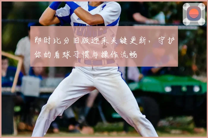 即时比分旧版迎来关键更新，守护你的看球习惯与操作流畅