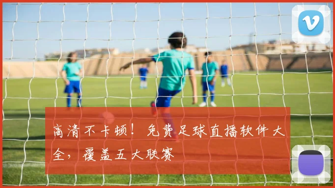 高清不卡顿！免费足球直播软件大全，覆盖五大联赛