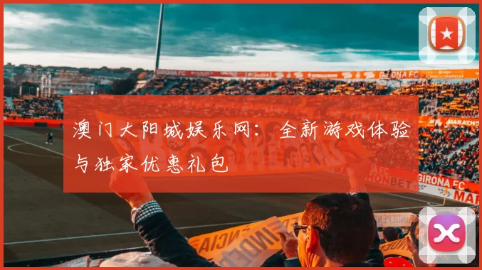 澳门大阳城娱乐网：全新游戏体验与独家优惠礼包
