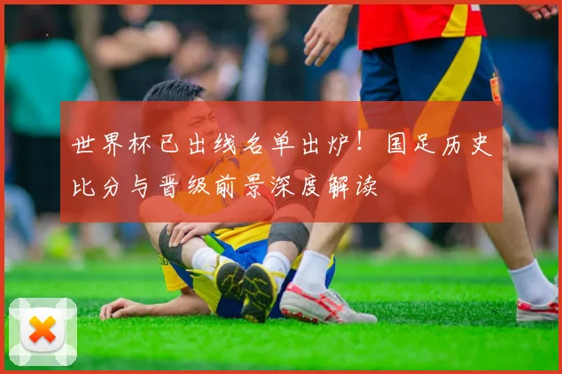 世界杯已出线名单出炉！国足历史比分与晋级前景深度解读