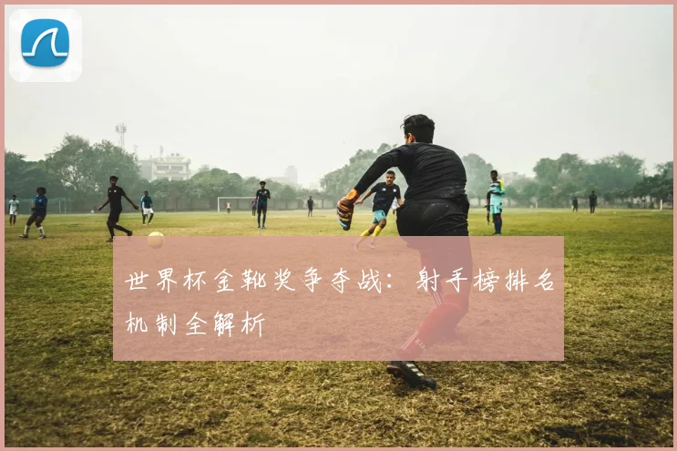 世界杯金靴奖争夺战：射手榜排名机制全解析
