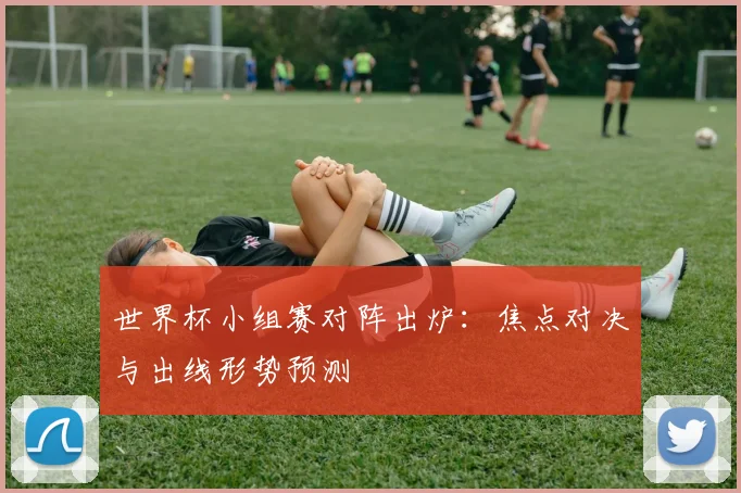 世界杯小组赛对阵出炉：焦点对决与出线形势预测