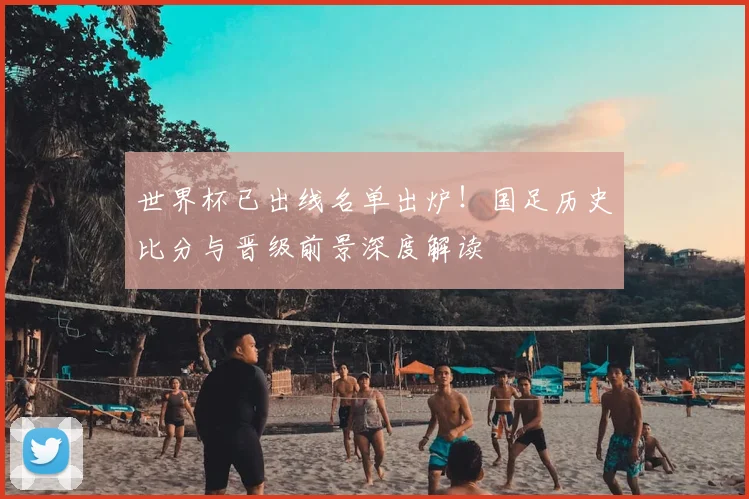 世界杯已出线名单出炉！国足历史比分与晋级前景深度解读