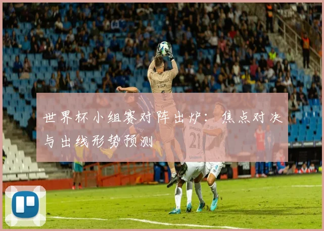 世界杯小组赛对阵出炉：焦点对决与出线形势预测